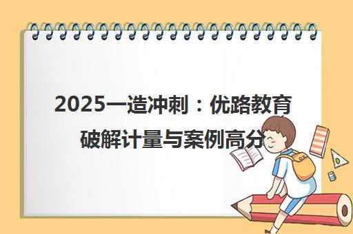 2025一造冲刺 优路教育破解计量与案例高分密码 2025一造冲刺 优路教育破解计量与案例高分密码