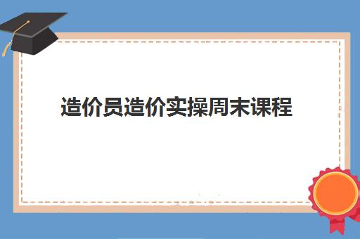 造价员造价实操周末课程 造价员造价实操周末课程