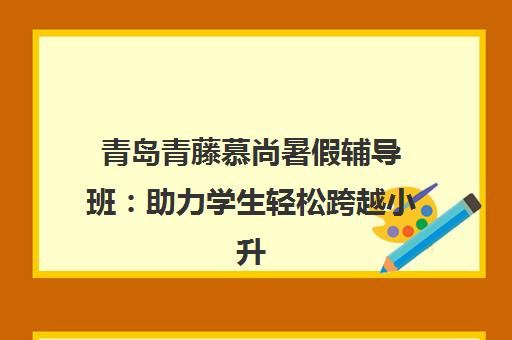 青岛青藤慕尚暑假辅导班 助力学生轻松跨越小升初鸿沟