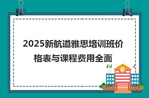 2025新航道雅思培训班价格表与课程费用全面解析