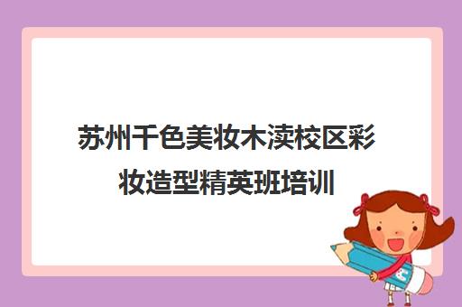 苏州千色美妆木渎校区彩妆造型精英班培训 - 课程学费及地址