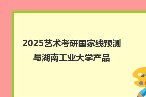 2025艺术考研国家线预测与湖南工业大学产品设计上岸指南