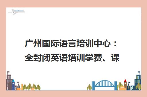 广州国际语言培训中心 全封闭英语培训学费、课程与评价一览