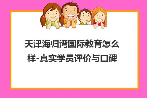 天津海归湾国际教育怎么样-真实学员评价与口碑问答全解析