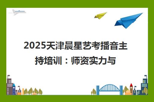 2025天津晨星艺考播音主持培训 师资实力与学员口碑全解析