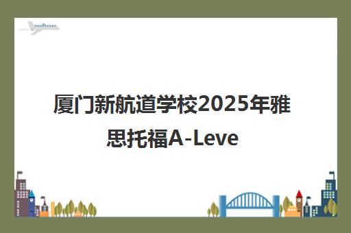 厦门新航道学校2025年雅思托福A-Level课程培训官网 厦门新航道学校2025年雅思托福A-Level课程培训官网