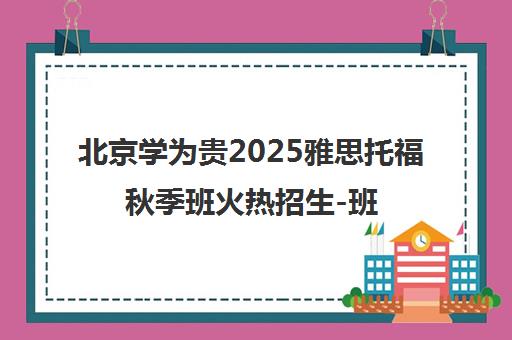 北京学为贵2025雅思托福秋季班火热招生-班型学费全面解读