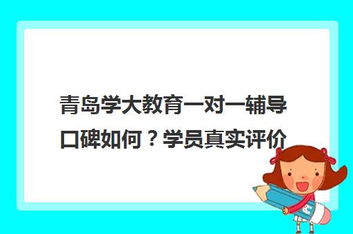 青岛学大教育一对一辅导口碑如何？学员真实评价汇总
