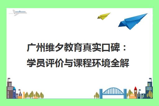 广州维夕教育真实口碑 学员评价与课程环境全解析