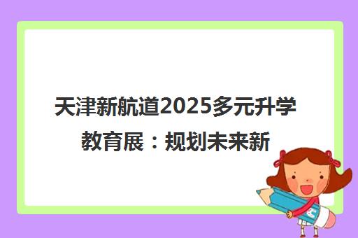 天津新航道2025多元升学教育展 规划未来新路径