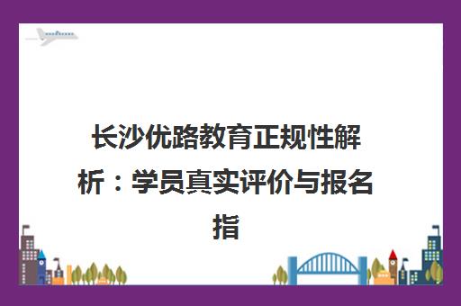 长沙优路教育正规性解析 学员真实评价与报名指南