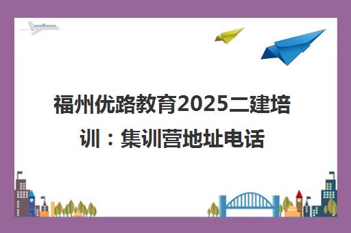 福州优路教育2025二建培训 集训营地址电话全指南