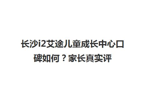 长沙i2艾途儿童成长中心口碑如何？家长真实评价与教学效果揭秘