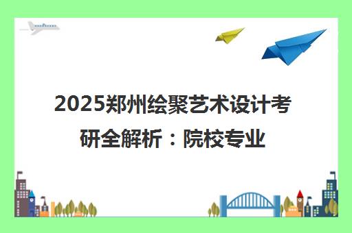2025郑州绘聚艺术设计考研全解析 院校专业变动与集训营招生指南