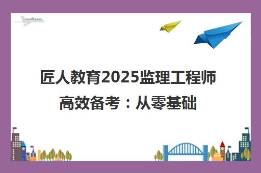 匠人教育2025监理工程师高效备考 从零基础到精通指南