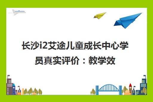长沙i2艾途儿童成长中心学员真实评价 教学效果与口碑深度解析 长沙i2艾途儿童成长中心学员真实评价 教学效果与口碑深度解析