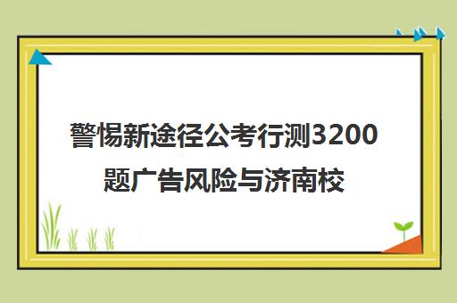警惕新途径公考行测3200题广告风险与济南校区分析