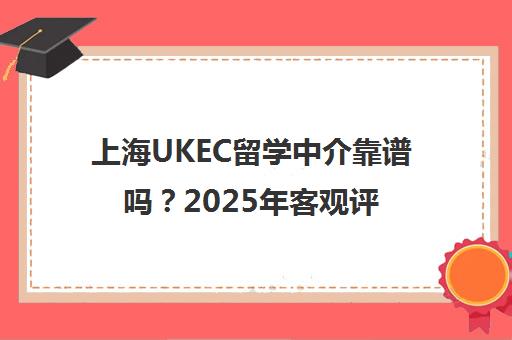 上海UKEC留学中介靠谱吗？2025年客观评价与学员真实反馈