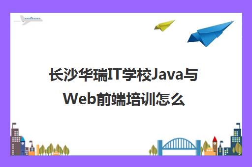 长沙华瑞IT学校Java与Web前端培训怎么样？课程及口碑解析