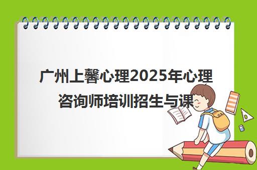 广州上馨心理2025年心理咨询师培训招生与课程动态