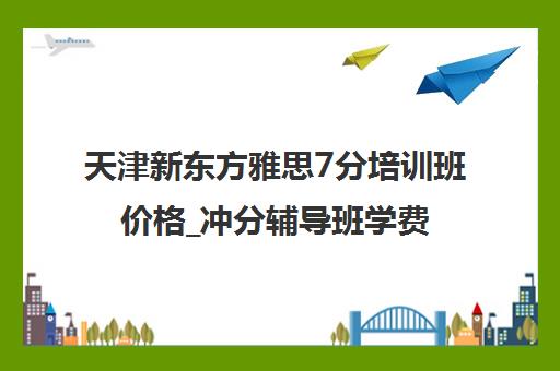 天津新东方雅思7分培训班价格_冲分辅导班学费地址介绍