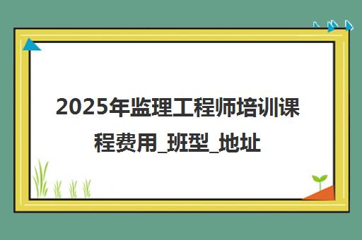 2025年监理工程师培训课程费用_班型_地址全攻略 2025年监理工程师培训课程费用_班型_地址全攻略