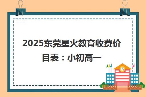 2025东莞星火教育收费价目表 小初高一 2025东莞星火教育收费价目表 小初高一