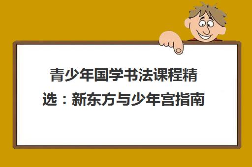青少年国学书法课程精选:新东方与少年宫指南 青少年国学书法课程精选:新东方与少年宫指南