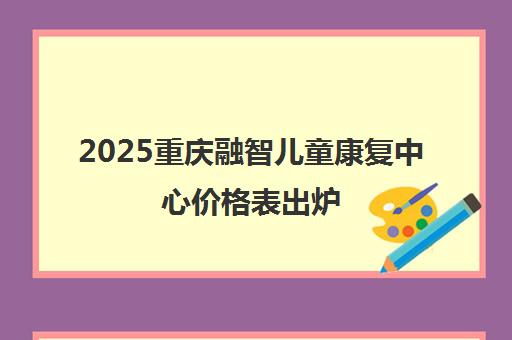 2025重庆融智儿童康复中心价格表出炉 速看收费详情