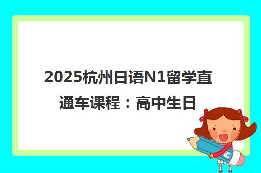 2025杭州日语N1留学直通车课程:高中生日本留学培训项目 2025杭州日语N1留学直通车课程:高中生日本留学培训项目