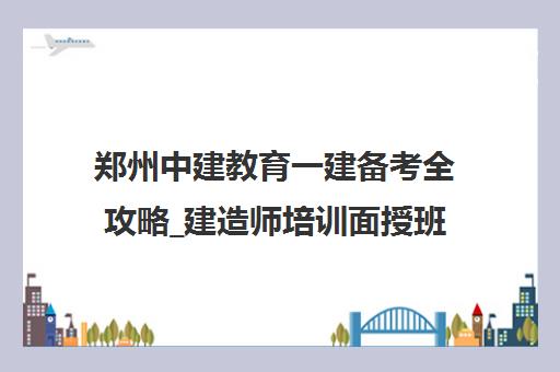 郑州中建教育一建备考全攻略_建造师培训面授班_河南中建教育
