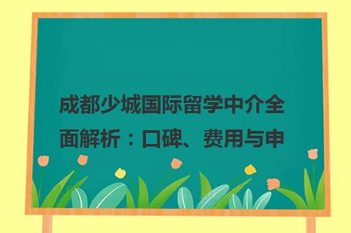 成都少城国际留学中介全面解析 口碑、费用与申请指南