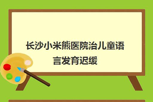 长沙小米熊医院治儿童语言发育迟缓 毛守均、魏重枝医生专攻 长沙小米熊医院治儿童语言发育迟缓 毛守均、魏重枝医生专攻