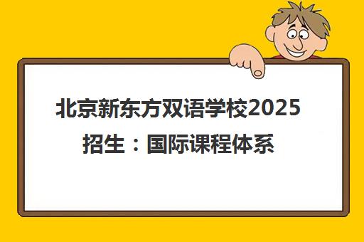 北京新东方双语学校2025招生 国际课程体系与名校录取成果解析 北京新东方双语学校2025招生 国际课程体系与名校录取成果解析