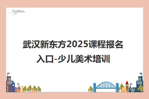 武汉新东方2025课程报名入口-少儿美术培训招生电话地址
