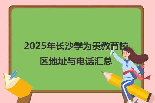 2025年长沙学为贵教育校区地址与电话汇总(附乘车路线) 2025年长沙学为贵教育校区地址与电话汇总(附乘车路线)