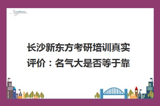长沙新东方考研培训真实评价 名气大是否等于靠谱?