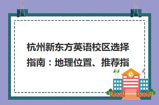 杭州新东方英语校区选择指南 地理位置、推荐指数与课程特色全解析 杭州新东方英语校区选择指南 地理位置、推荐指数与课程特色全解析