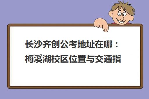 长沙齐创公考地址在哪 梅溪湖校区位置与交通指南