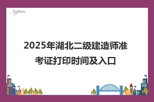 2025年湖北二级建造师准考证打印时间及入口官网指南 2025年湖北二级建造师准考证打印时间及入口官网指南