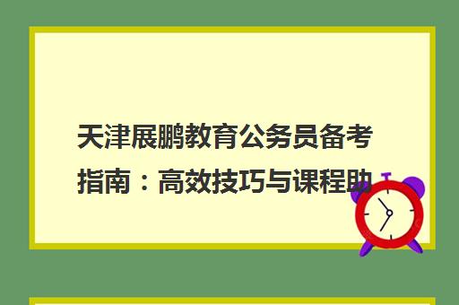 天津展鹏教育公务员备考指南 高效技巧与课程助力公考冲刺