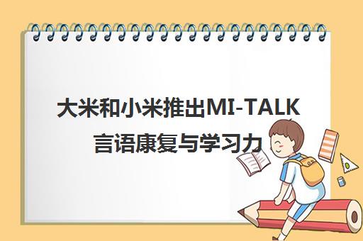 大米和小米推出MI-TALK言语康复与学习力训练 助力特需儿童能力发展