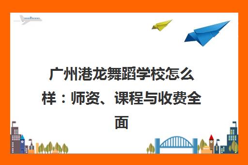 广州港龙舞蹈学校怎么样 师资、课程与收费全面解析