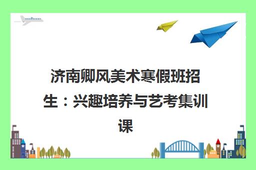 济南卿风美术寒假班招生 兴趣培养与艺考集训课程