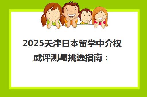 2025天津日本留学中介权威评测与挑选指南 五大机构综合对比