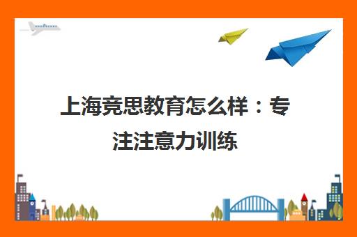 上海竞思教育怎么样 专注注意力训练 学员真实评价与口碑分析