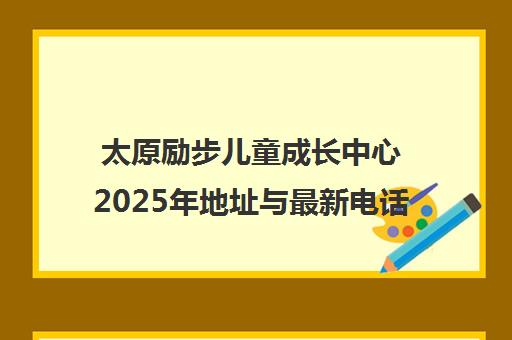 太原励步儿童成长中心2025年地址与最新电话汇总 太原励步儿童成长中心2025年地址与最新电话汇总