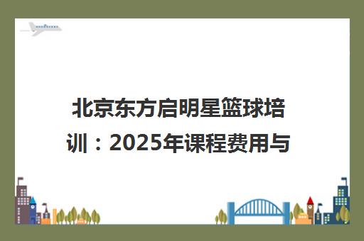 北京东方启明星篮球培训 2025年课程费用与全国赛事动态