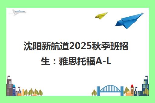 沈阳新航道2025秋季班招生 雅思托福A-Level课程
