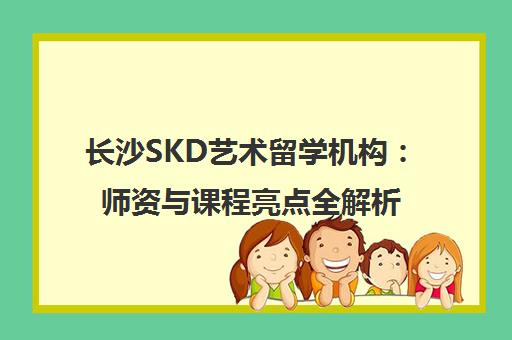 长沙SKD艺术留学机构 师资与课程亮点全解析 长沙SKD艺术留学机构 师资与课程亮点全解析